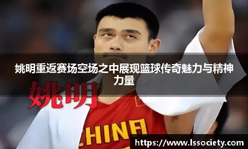 姚明重返赛场空场之中展现篮球传奇魅力与精神力量